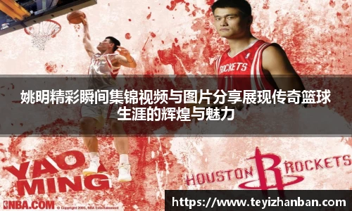 姚明精彩瞬间集锦视频与图片分享展现传奇篮球生涯的辉煌与魅力