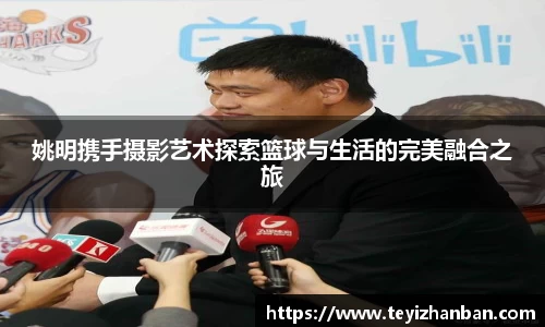 姚明携手摄影艺术探索篮球与生活的完美融合之旅